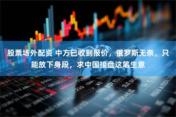 股票场外配资 中方已收到报价，俄罗斯无奈，只能放下身段，求中国接盘这笔生意