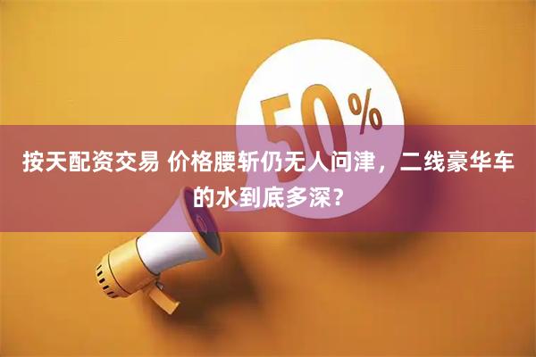 按天配资交易 价格腰斩仍无人问津，二线豪华车的水到底多深？
