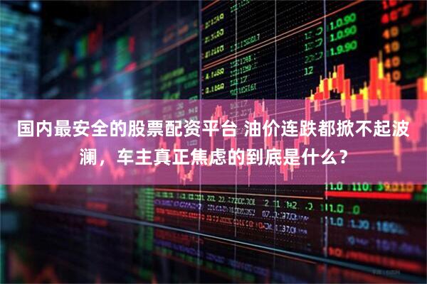 国内最安全的股票配资平台 油价连跌都掀不起波澜，车主真正焦虑的到底是什么？