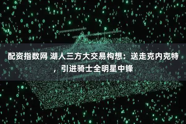 配资指数网 湖人三方大交易构想:送走克内克特,引进骑士全明星中锋