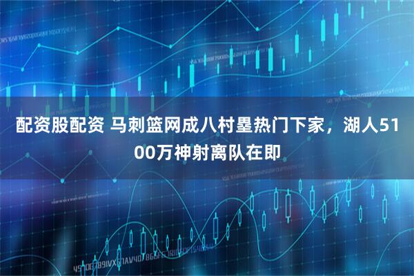 配资股配资 马刺篮网成八村塁热门下家，湖人5100万神射离队在即