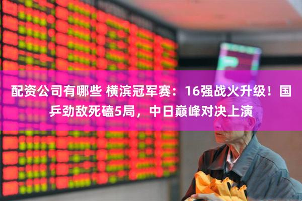 配资公司有哪些 横滨冠军赛:16强战火升级!国乒劲敌死磕5局,中日巅峰对决上演