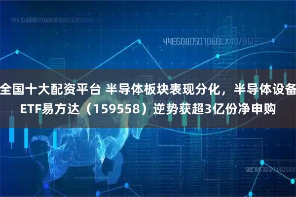 全国十大配资平台 半导体板块表现分化，半导体设备ETF易方达（159558）逆势获超3亿份净申购