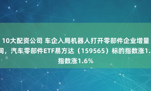 10大配资公司 车企入局机器人打开零部件企业增量空间，汽车零部件ETF易方达（159565）标的指数涨1.6%